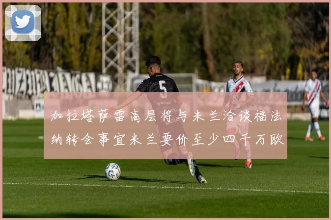 加拉塔萨雷高层将与米兰洽谈福法纳转会事宜米兰要价至少四千万欧元