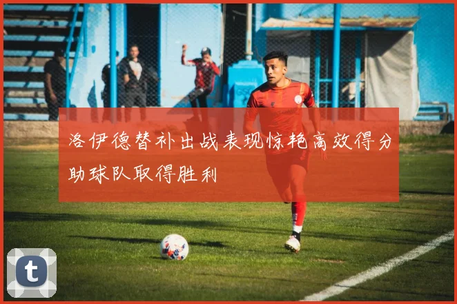 洛伊德替补出战表现惊艳高效得分助球队取得胜利