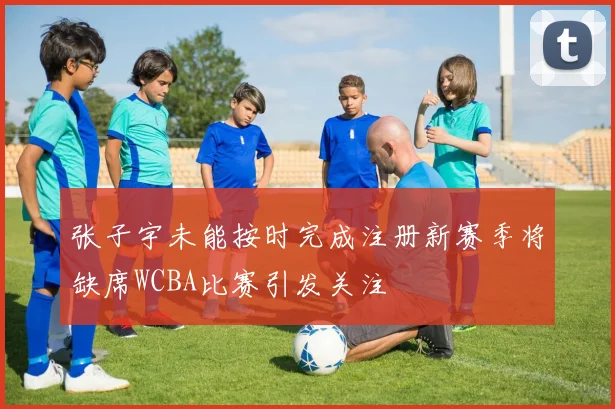 张子宇未能按时完成注册新赛季将缺席WCBA比赛引发关注
