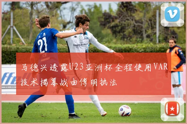 马德兴透露U23亚洲杯全程使用VAR技术揭幕战由傅明执法