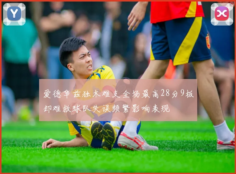 爱德华兹独木难支全场最高28分9板却难救球队失误频繁影响表现