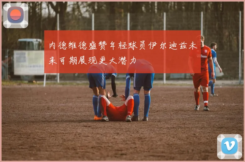 内德维德盛赞年轻球员伊尔迪兹未来可期展现更大潜力