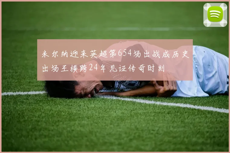 米尔纳迎来英超第654场出战成历史出场王横跨24年见证传奇时刻