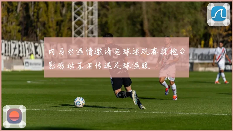 内马尔温情邀请老球迷观赛拥抱合影感动落泪传递足球温暖