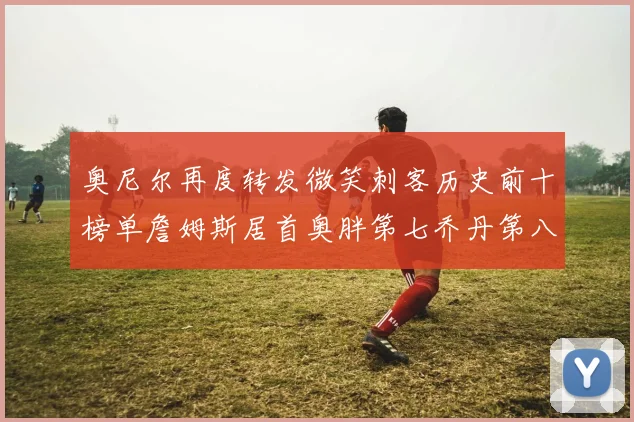 奥尼尔再度转发微笑刺客历史前十榜单詹姆斯居首奥胖第七乔丹第八引热议
