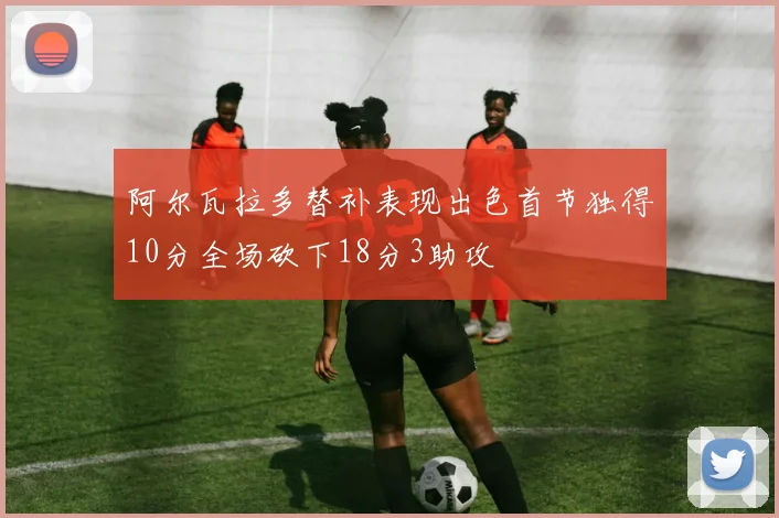 阿尔瓦拉多替补表现出色首节独得10分全场砍下18分3助攻