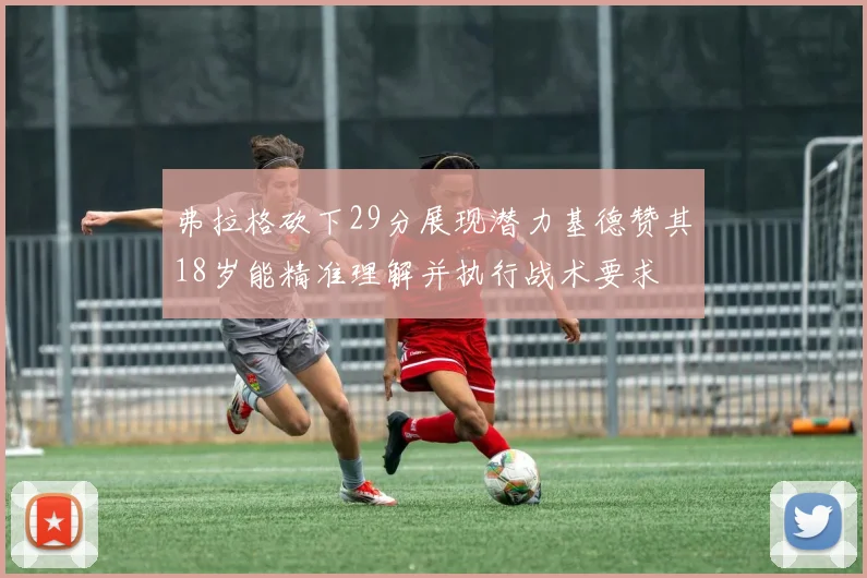 弗拉格砍下29分展现潜力基德赞其18岁能精准理解并执行战术要求