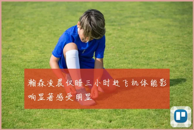 瀚森凌晨仅睡三小时赶飞机体能影响显著感受明显
