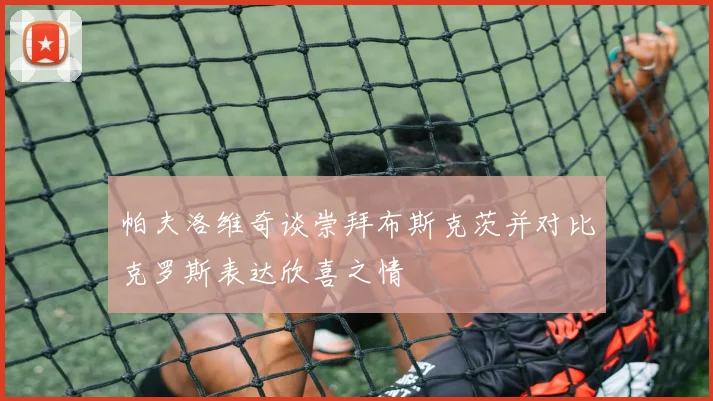 帕夫洛维奇谈崇拜布斯克茨并对比克罗斯表达欣喜之情