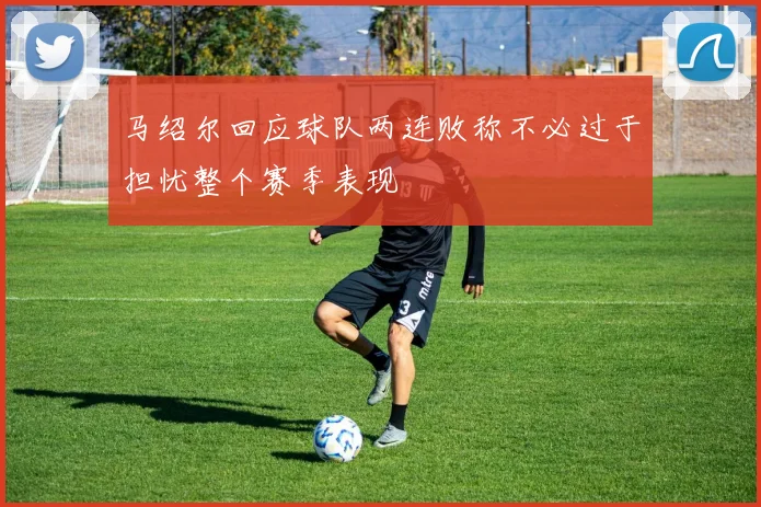 马绍尔回应球队两连败称不必过于担忧整个赛季表现