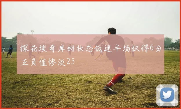 探花埃奇库姆状态低迷半场仅得6分正负值惨淡25