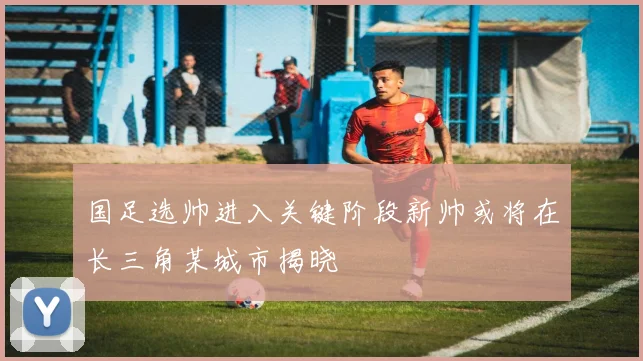 国足选帅进入关键阶段新帅或将在长三角某城市揭晓