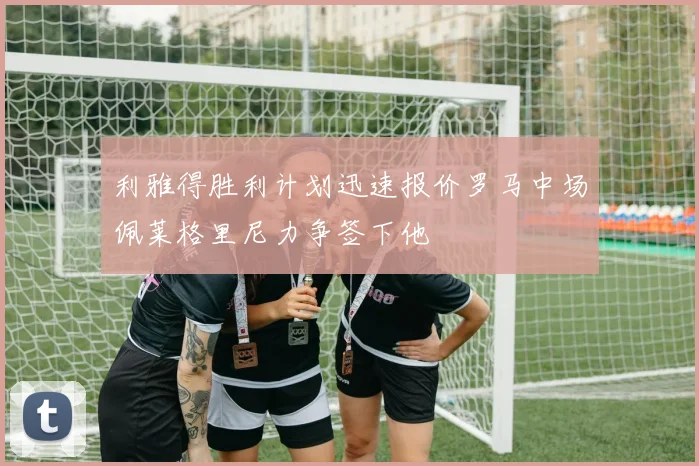 利雅得胜利计划迅速报价罗马中场佩莱格里尼力争签下他