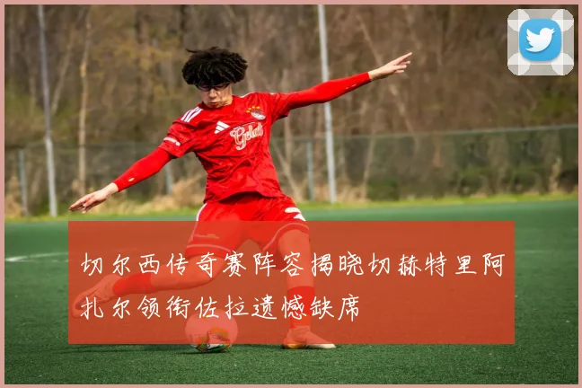 切尔西传奇赛阵容揭晓切赫特里阿扎尔领衔佐拉遗憾缺席