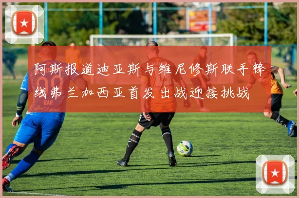 阿斯报道迪亚斯与维尼修斯联手锋线弗兰加西亚首发出战迎接挑战